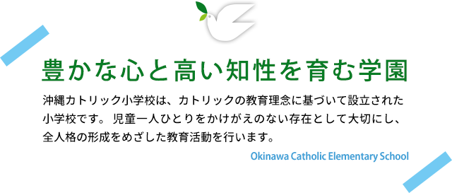 豊かな心と高い知性を育む学園　沖縄カトリック小学校は、カトリックの教育理念に基づいて設立された小学校です。児童一人ひとりをかけがいのない存在として大切にし、全人格の形成を目指した教育活動を行います